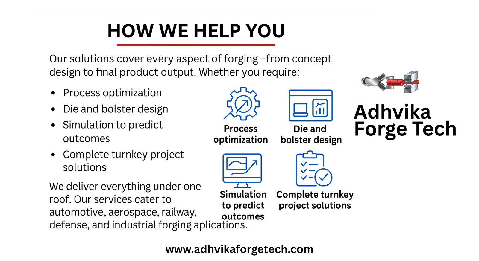How We Help You Adhvika Forge Tech Our solutions cover every aspect of forgingβfrom concept design to final product output. Whether you require: Process optimization Die and bolster design Simulation to predict outcomes Complete turnkey project solutions